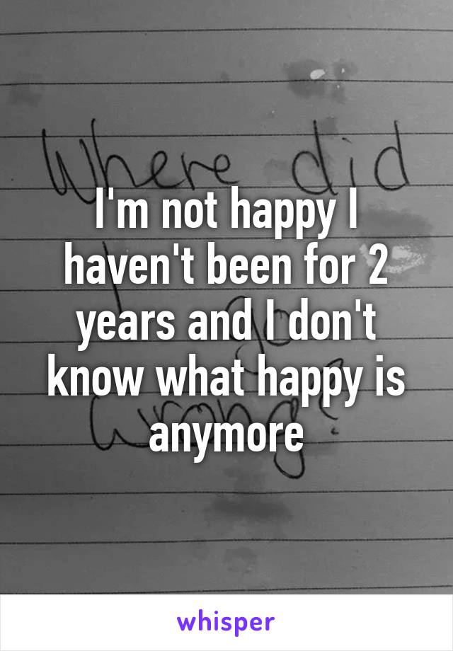 I'm not happy I haven't been for 2 years and I don't know what happy is anymore