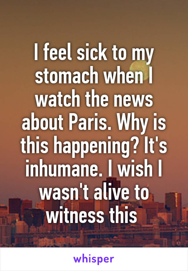 I feel sick to my stomach when I watch the news about Paris. Why is this happening? It's inhumane. I wish I wasn't alive to witness this 