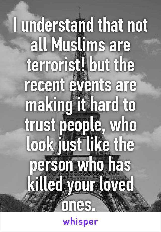 I understand that not all Muslims are terrorist! but the recent events are making it hard to trust people, who look just like the person who has killed your loved ones. 