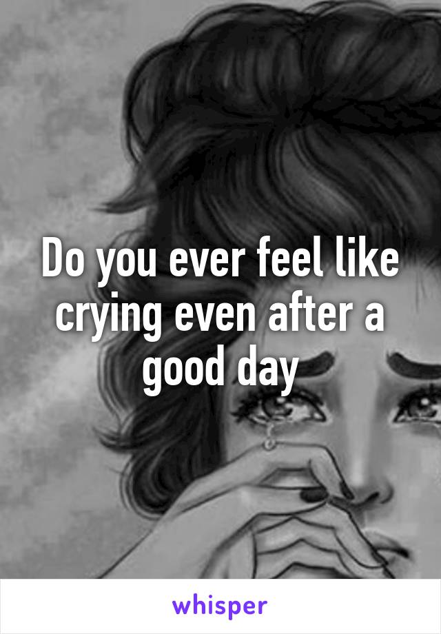 Do you ever feel like crying even after a good day