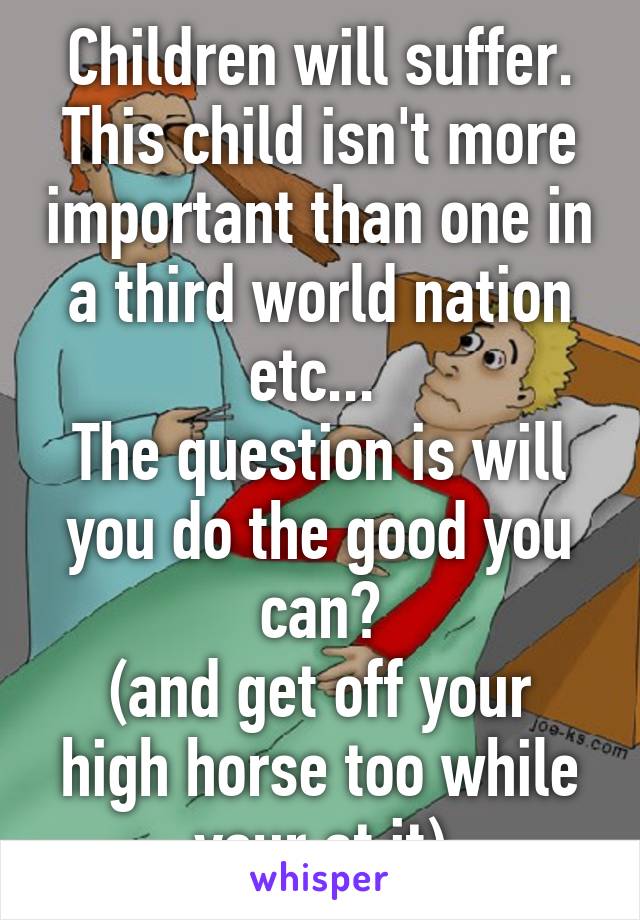 Children will suffer. This child isn't more important than one in a third world nation etc... 
The question is will you do the good you can?
(and get off your high horse too while your at it)