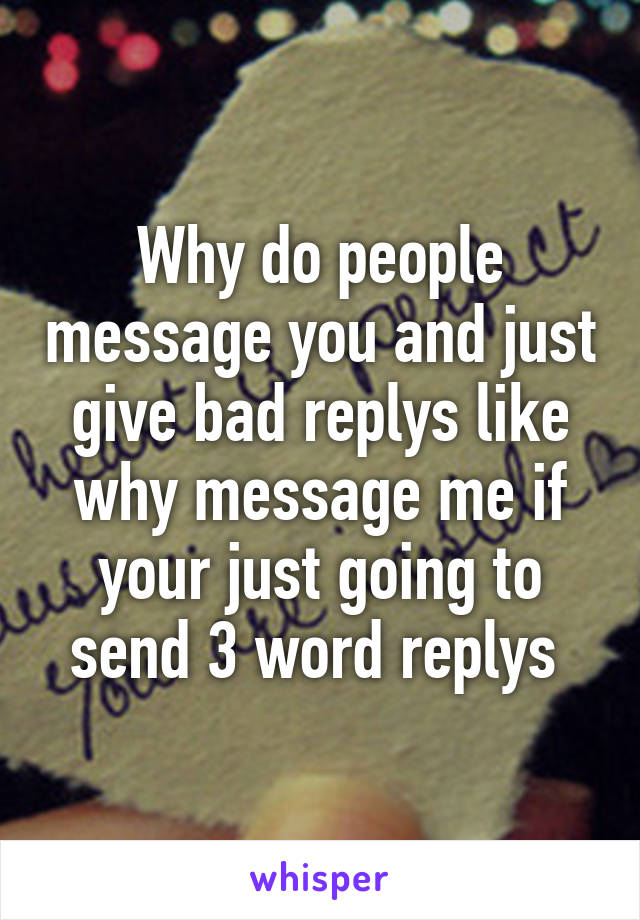 Why do people message you and just give bad replys like why message me if your just going to send 3 word replys 