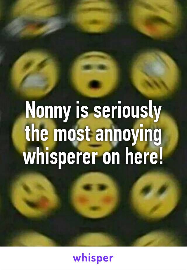 Nonny is seriously the most annoying whisperer on here!