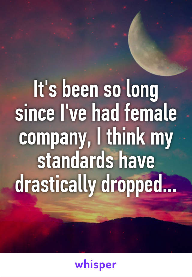 It's been so long since I've had female company, I think my standards have drastically dropped...