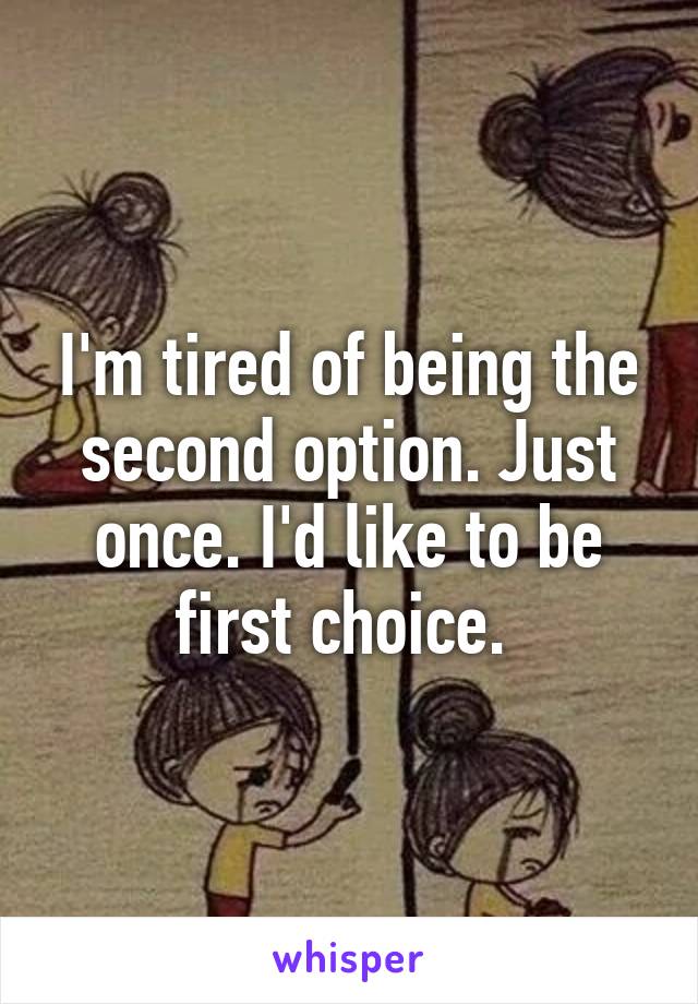 I'm tired of being the second option. Just once. I'd like to be first choice. 