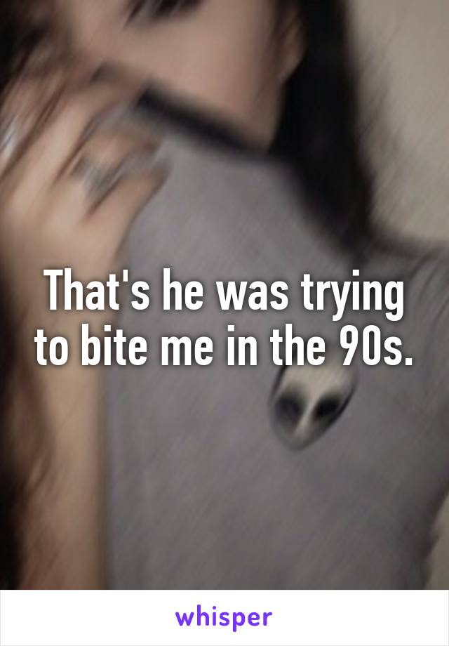 That's he was trying to bite me in the 90s.