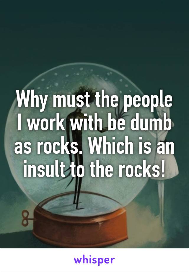 Why must the people I work with be dumb as rocks. Which is an insult to the rocks!