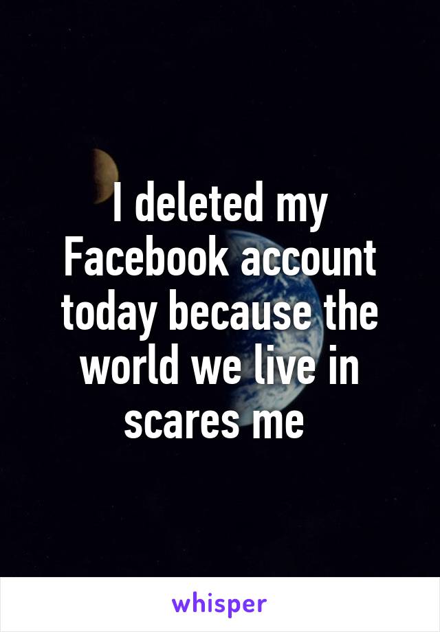 I deleted my Facebook account today because the world we live in scares me 