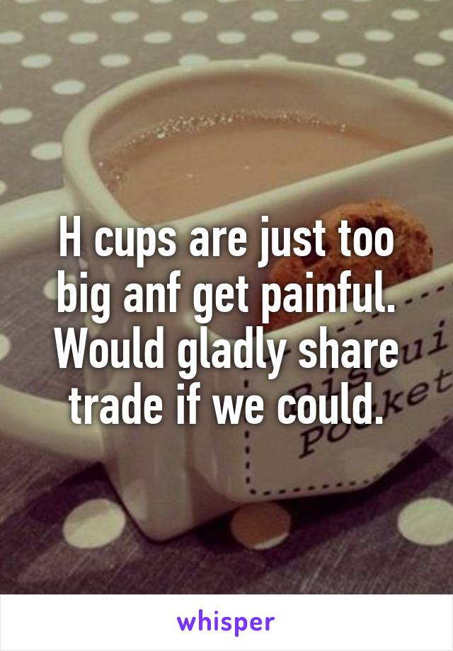 H cups are just too big anf get painful.
Would gladly share trade if we could.