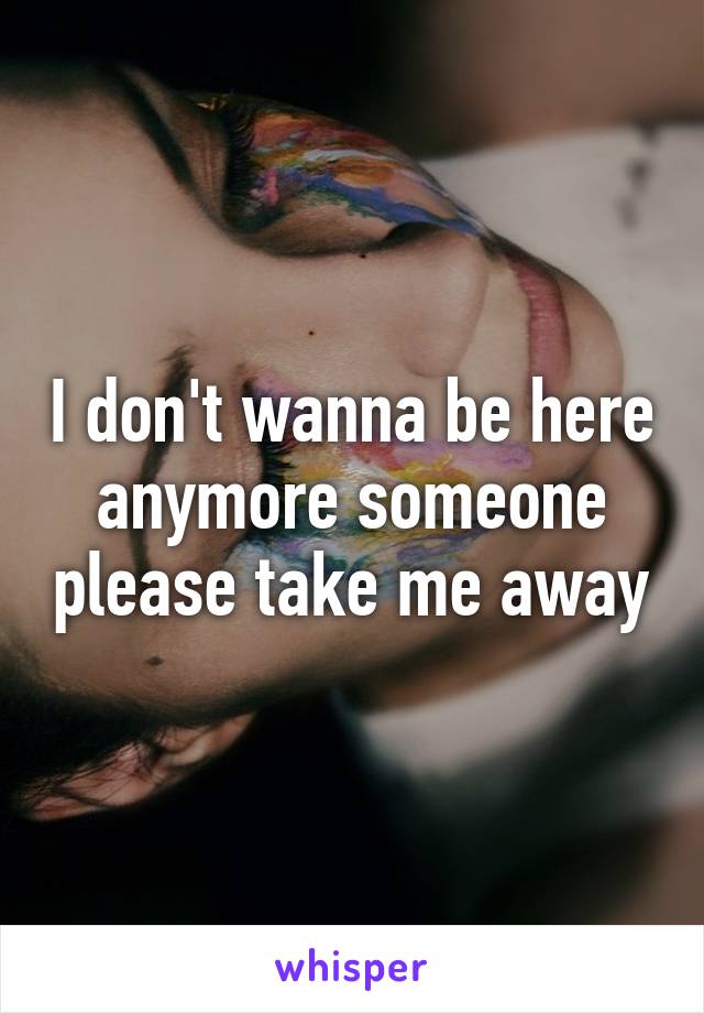 I don't wanna be here anymore someone please take me away