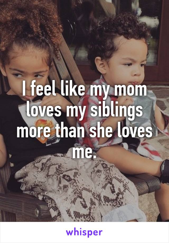 I feel like my mom loves my siblings more than she loves me.