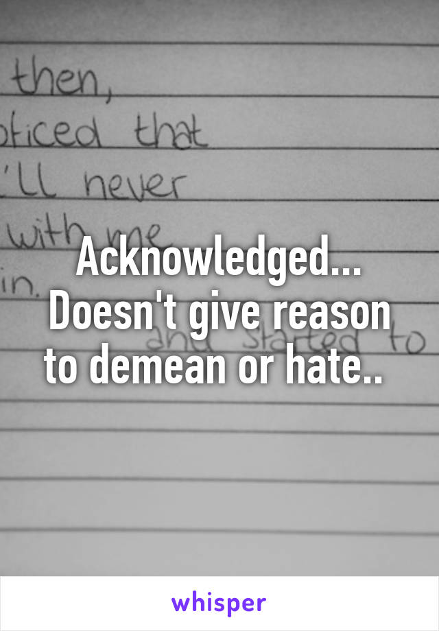 Acknowledged... Doesn't give reason to demean or hate.. 