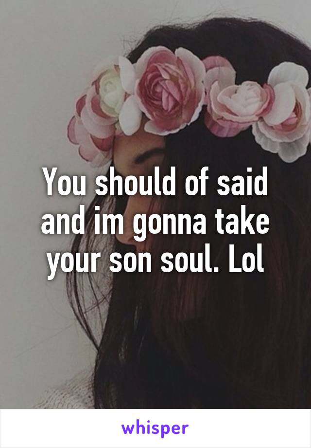 You should of said and im gonna take your son soul. Lol