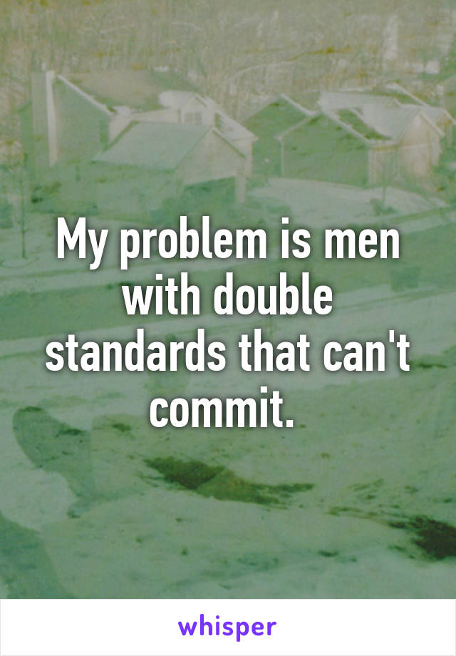 My problem is men with double standards that can't commit. 