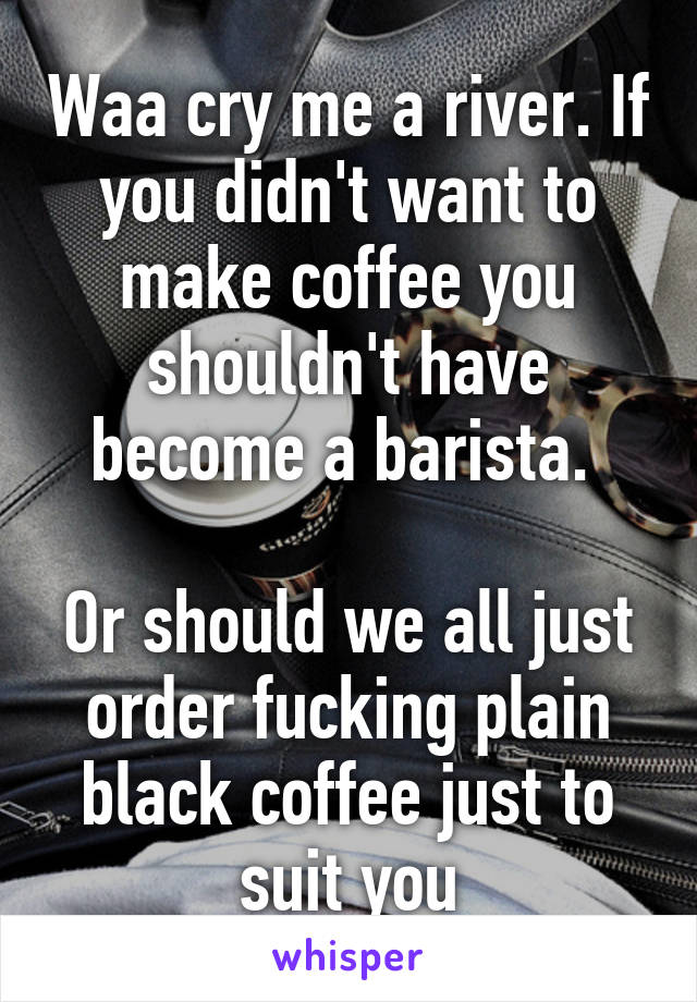 Waa cry me a river. If you didn't want to make coffee you shouldn't have become a barista. 

Or should we all just order fucking plain black coffee just to suit you