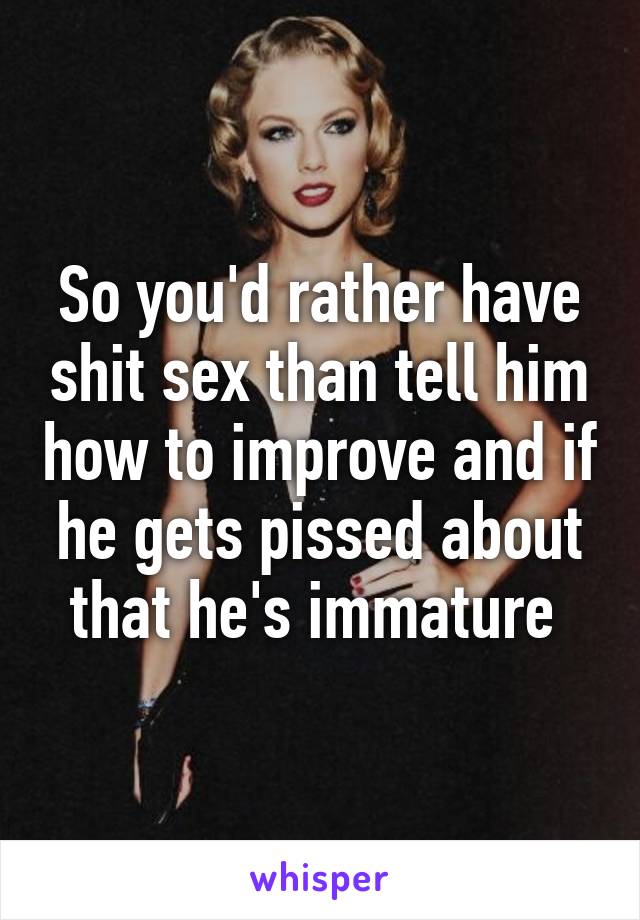 So you'd rather have shit sex than tell him how to improve and if he gets pissed about that he's immature 