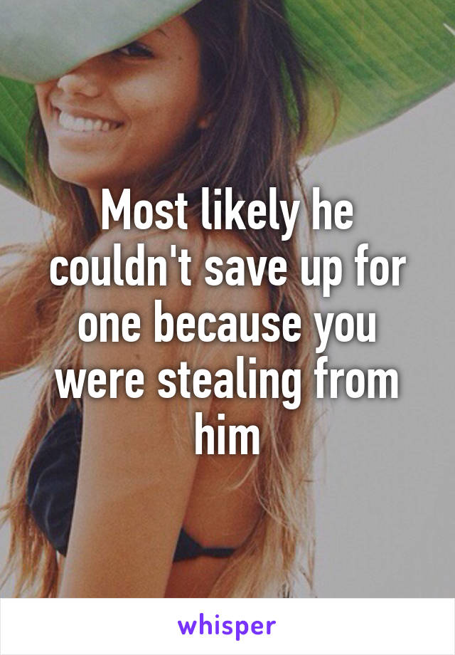 Most likely he couldn't save up for one because you were stealing from him