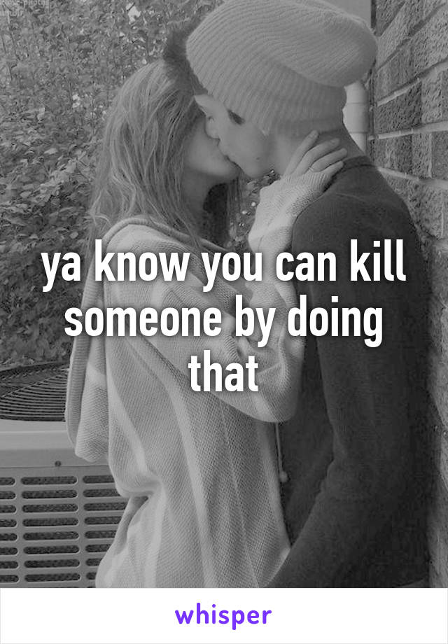 ya know you can kill someone by doing that