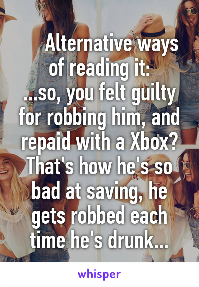      Alternative ways
of reading it:
...so, you felt guilty for robbing him, and repaid with a Xbox?
That's how he's so bad at saving, he gets robbed each time he's drunk...