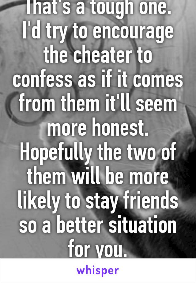 That's a tough one.
I'd try to encourage the cheater to confess as if it comes from them it'll seem
more honest. Hopefully the two of them will be more likely to stay friends so a better situation for you.
