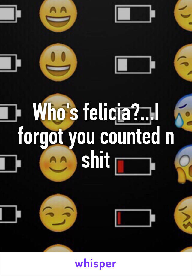 Who's felicia?...I forgot you counted n shit