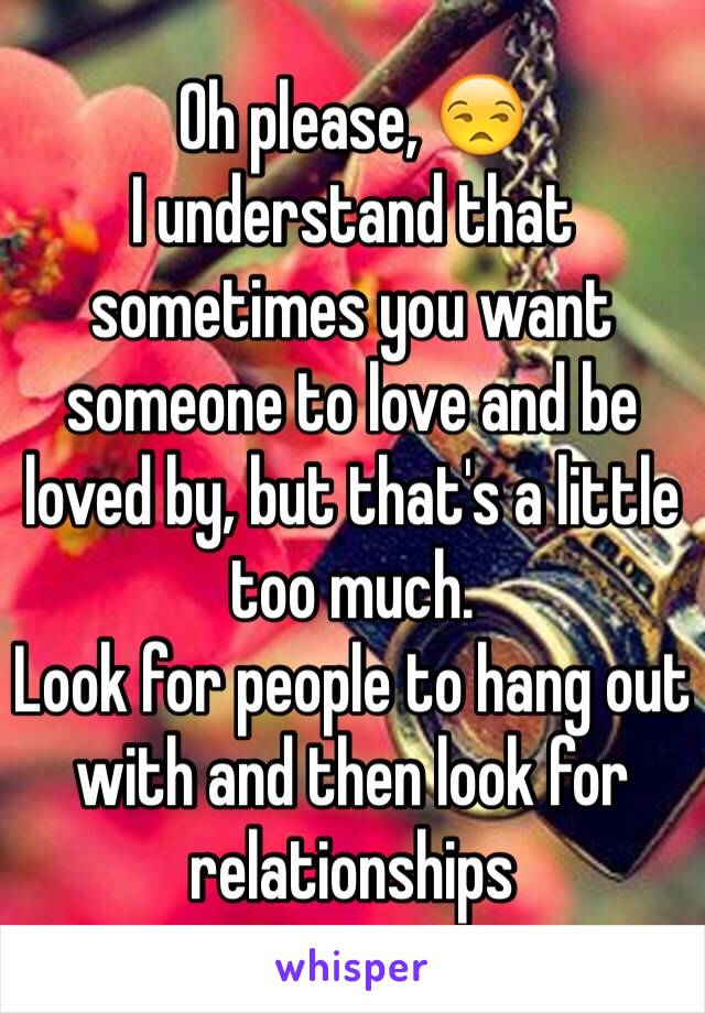 Oh please, 😒
I understand that sometimes you want someone to love and be loved by, but that's a little too much. 
Look for people to hang out with and then look for relationships 