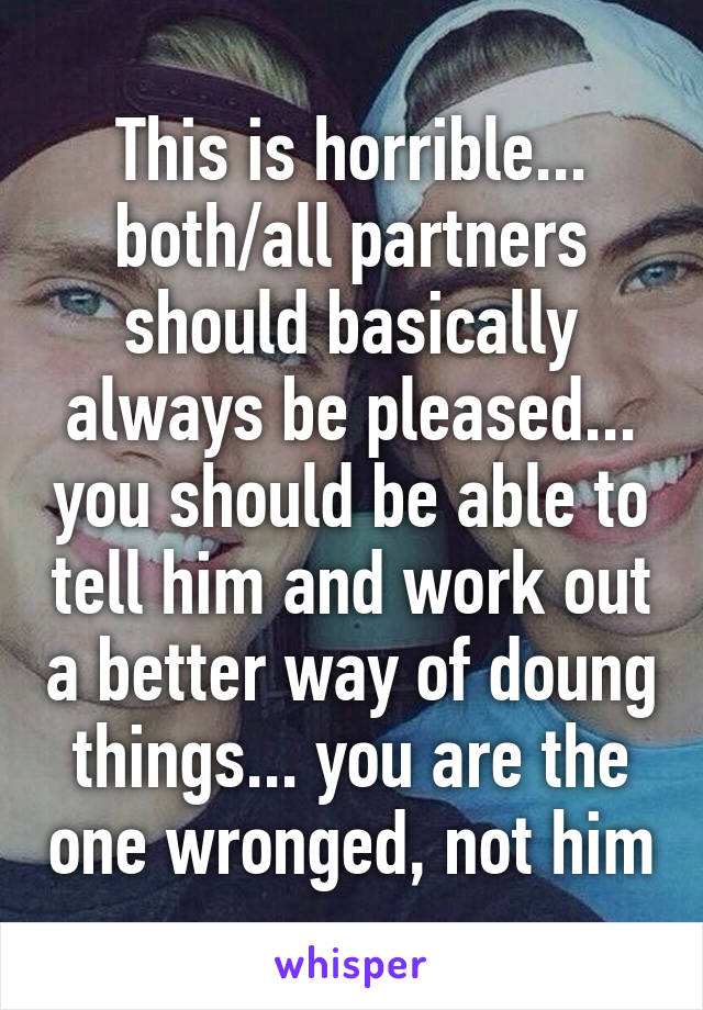 This is horrible... both/all partners should basically always be pleased... you should be able to tell him and work out a better way of doung things... you are the one wronged, not him