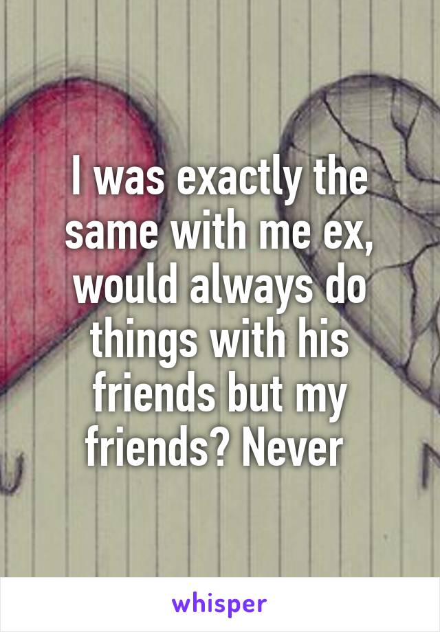 I was exactly the same with me ex, would always do things with his friends but my friends? Never 