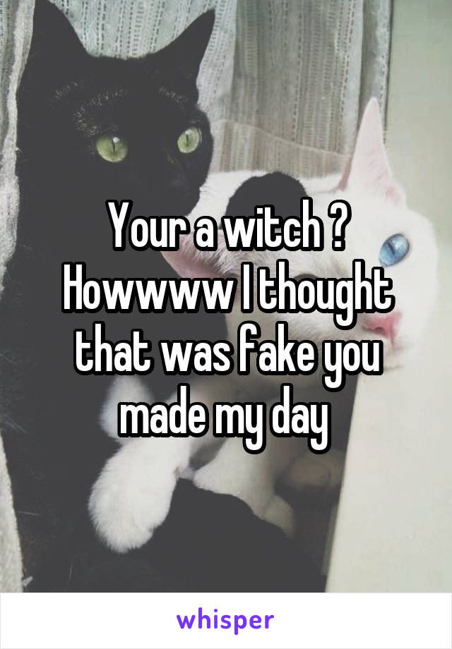 Your a witch ? Howwww I thought that was fake you made my day 