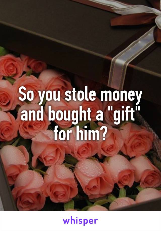 So you stole money and bought a "gift" for him?