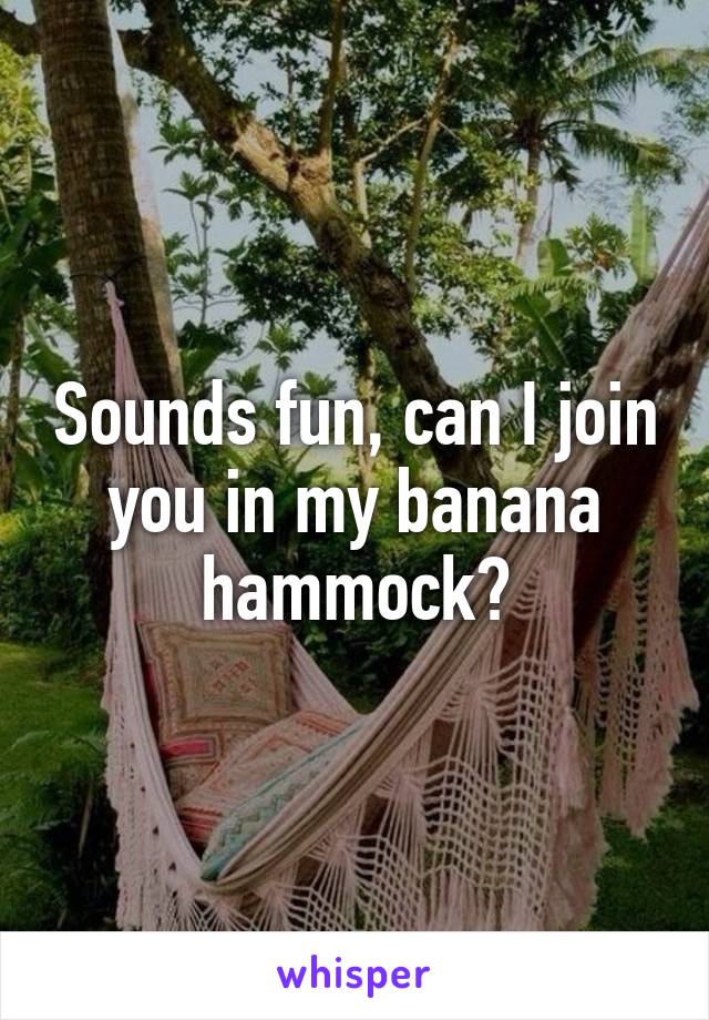 Sounds fun, can I join you in my banana hammock?