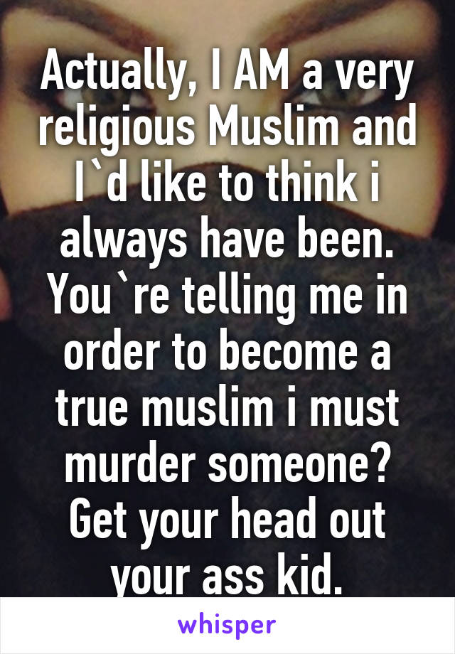 Actually, I AM a very religious Muslim and I`d like to think i always have been. You`re telling me in order to become a true muslim i must murder someone? Get your head out your ass kid.