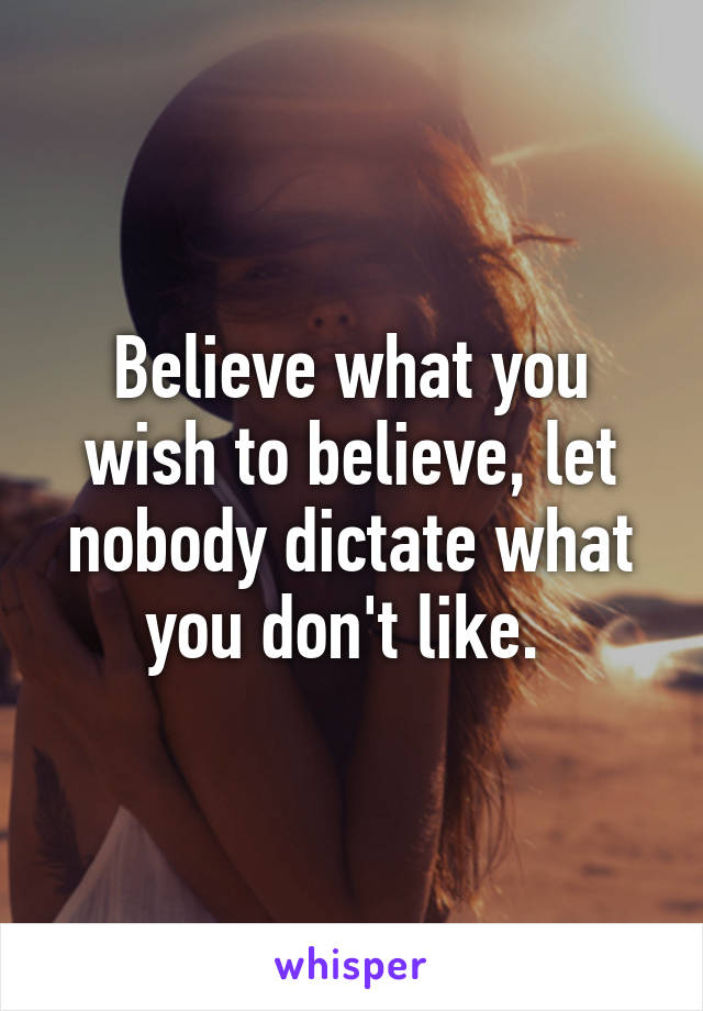 Believe what you wish to believe, let nobody dictate what you don't like. 