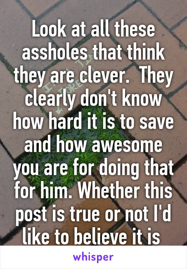 Look at all these assholes that think they are clever.  They clearly don't know how hard it is to save and how awesome you are for doing that for him. Whether this post is true or not I'd like to believe it is 