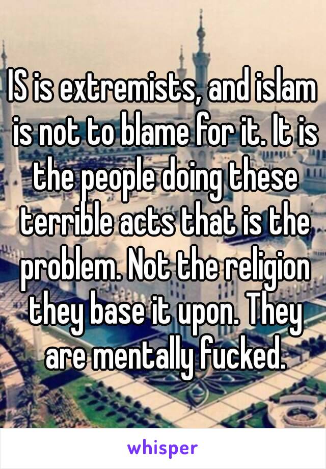 IS is extremists, and islam is not to blame for it. It is the people doing these terrible acts that is the problem. Not the religion they base it upon. They are mentally fucked.