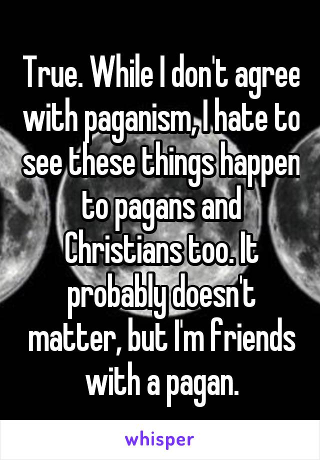 True. While I don't agree with paganism, I hate to see these things happen to pagans and Christians too. It probably doesn't matter, but I'm friends with a pagan.