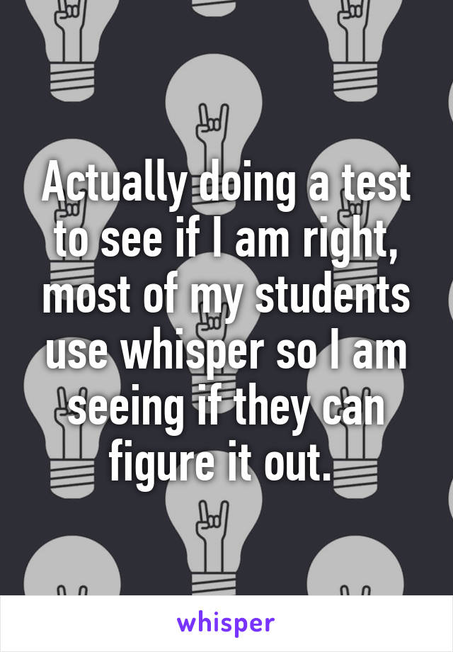 Actually doing a test to see if I am right, most of my students use whisper so I am seeing if they can figure it out. 