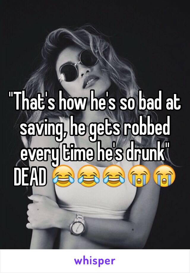 "That's how he's so bad at saving, he gets robbed every time he's drunk"
DEAD 😂😂😂😭😭