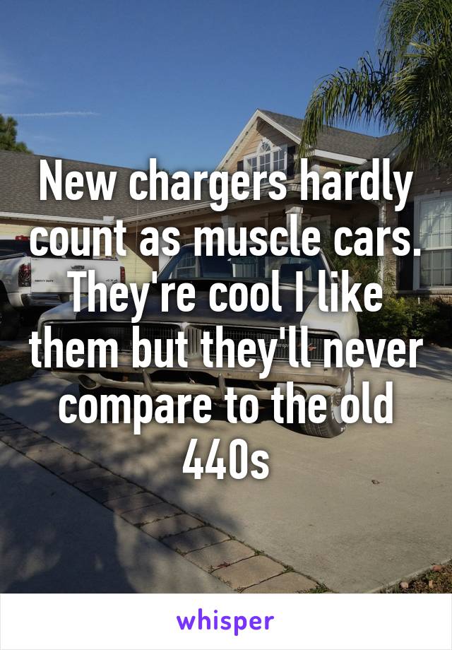 New chargers hardly count as muscle cars. They're cool I like them but they'll never compare to the old 440s