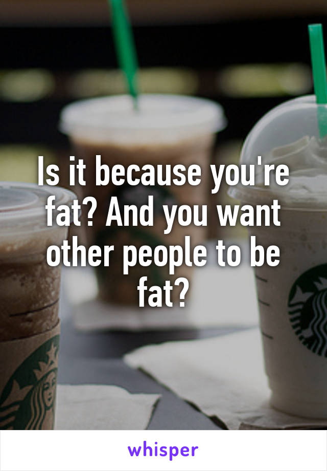 Is it because you're fat? And you want other people to be fat?