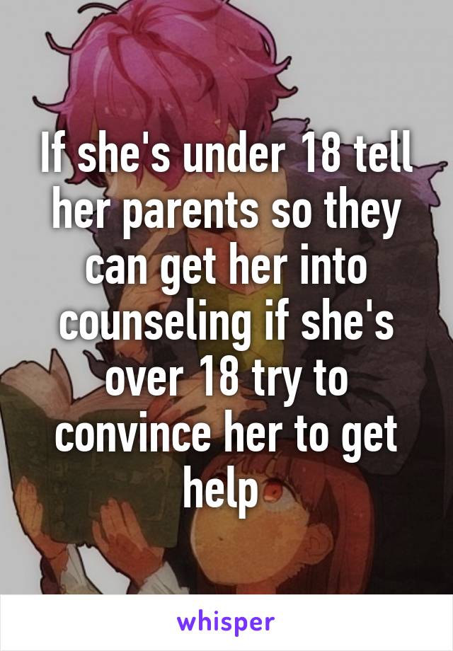 If she's under 18 tell her parents so they can get her into counseling if she's over 18 try to convince her to get help 