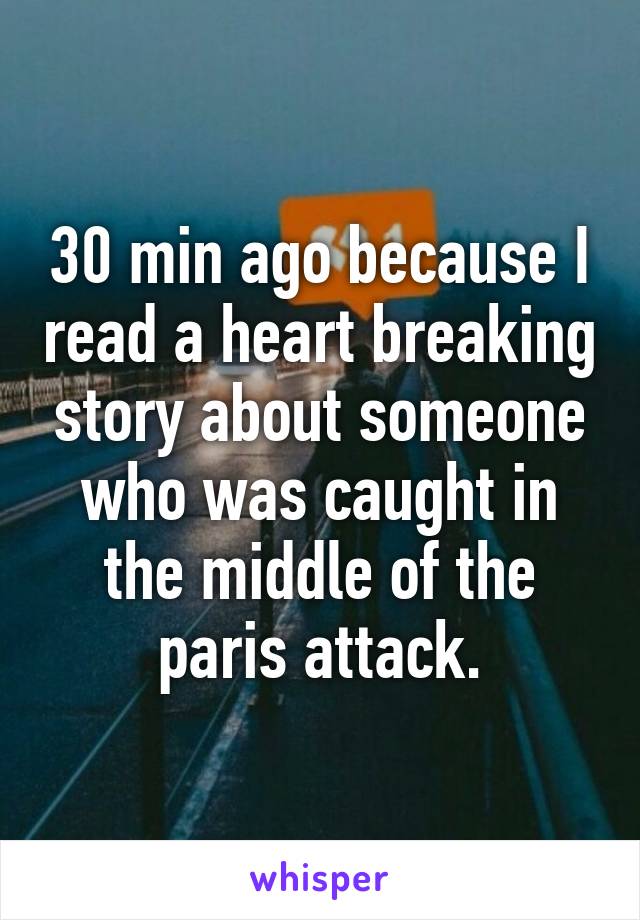 30 min ago because I read a heart breaking story about someone who was caught in the middle of the paris attack.