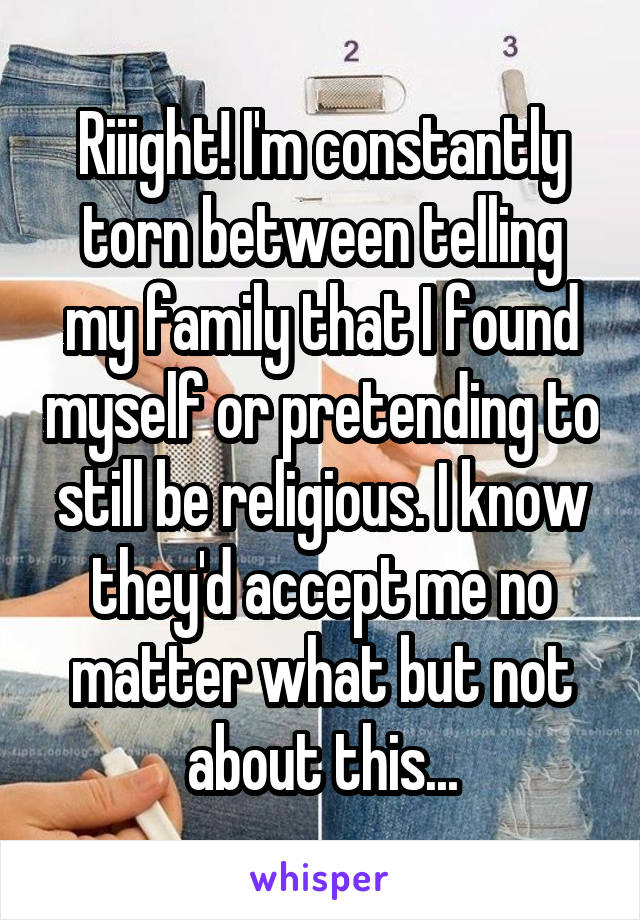 Riiight! I'm constantly torn between telling my family that I found myself or pretending to still be religious. I know they'd accept me no matter what but not about this...