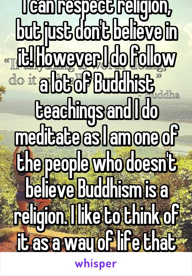 I can respect religion, but just don't believe in it! However I do follow a lot of Buddhist teachings and I do meditate as I am one of the people who doesn't believe Buddhism is a religion. I like to think of it as a way of life that keeps peace :)