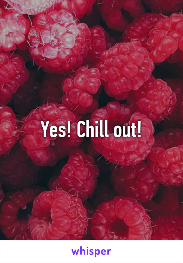 Yes! Chill out!