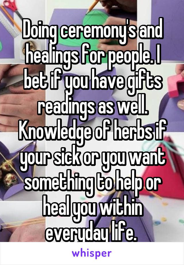 Doing ceremony's and healings for people. I bet if you have gifts readings as well. Knowledge of herbs if your sick or you want something to help or heal you within everyday life. 