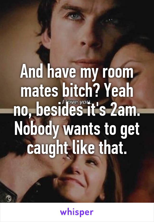 And have my room mates bitch? Yeah no, besides it's 2am. Nobody wants to get caught like that.