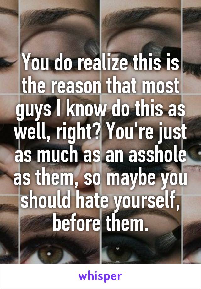 You do realize this is the reason that most guys I know do this as well, right? You're just as much as an asshole as them, so maybe you should hate yourself, before them.