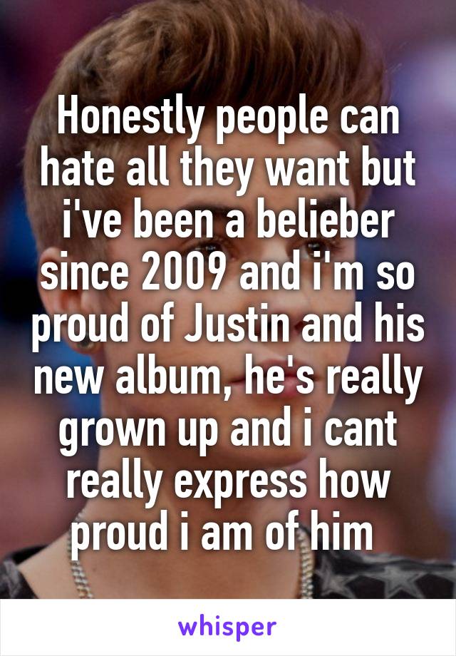 Honestly people can hate all they want but i've been a belieber since 2009 and i'm so proud of Justin and his new album, he's really grown up and i cant really express how proud i am of him 