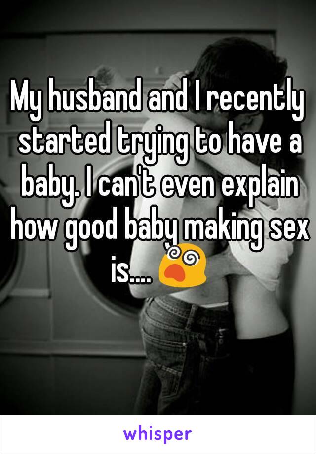 My husband and I recently started trying to have a baby. I can't even explain how good baby making sex is.... 😵